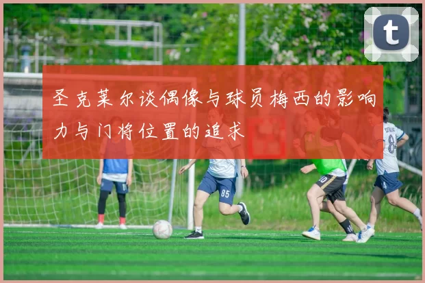 圣克莱尔谈偶像与球员梅西的影响力与门将位置的追求