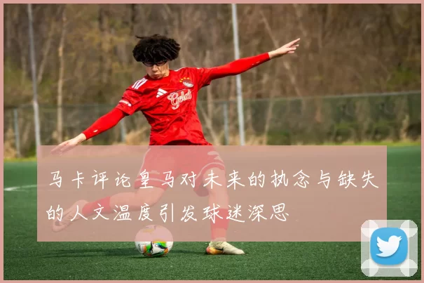 马卡评论皇马对未来的执念与缺失的人文温度引发球迷深思
