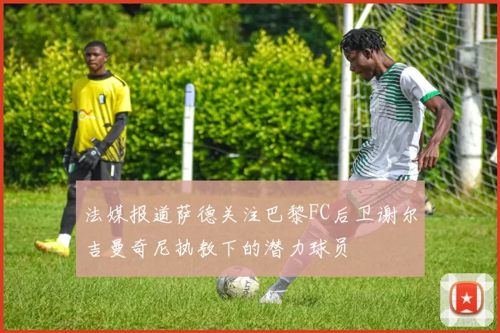 法媒报道萨德关注巴黎FC后卫谢尔吉曼奇尼执教下的潜力球员