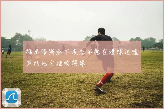 维尼修斯私下表态不愿在遭球迷嘘声的地方继续踢球