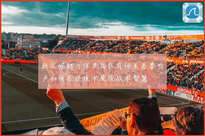 新人崛起与保罗离队有何关系泰伦卢如何在逆境中展现战术智慧